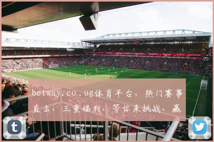 betway.co .ug体育平台，热门赛事直击，三重福利，等你来挑战，赢取大奖