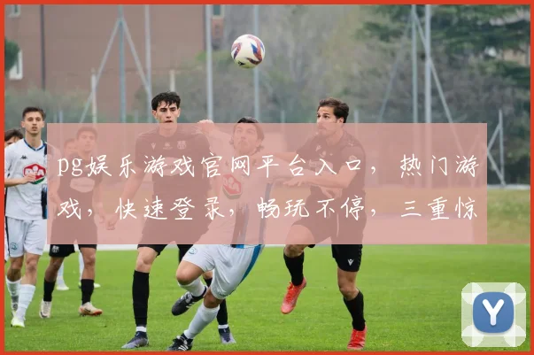 pg娱乐游戏官网平台入口，热门游戏，快速登录，畅玩不停，三重惊喜等你来